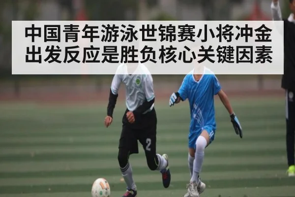 中国青年游泳世锦赛小将冲金出发反应是胜负核心关键因素